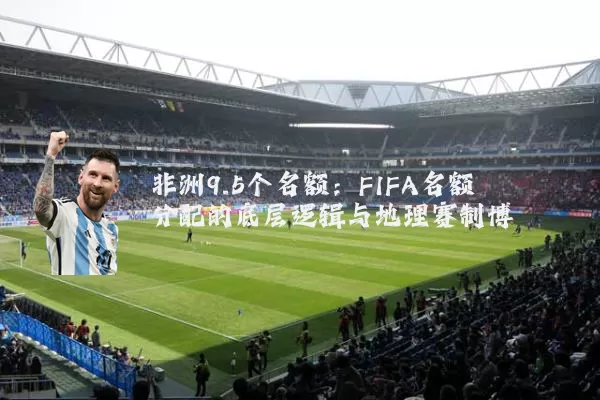 非洲9.5个名额:FIFA名额分配的底层逻辑与地理赛制博弈